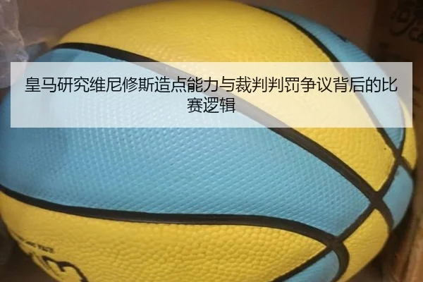皇马研究维尼修斯造点能力与裁判判罚争议背后的比赛逻辑