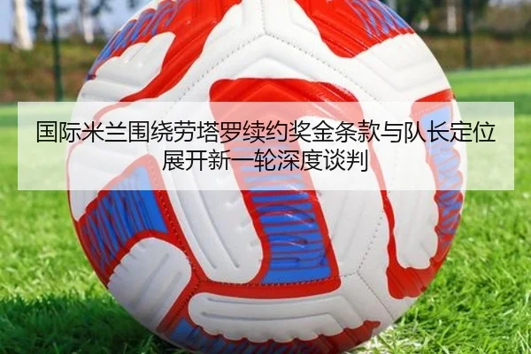 国际米兰围绕劳塔罗续约奖金条款与队长定位展开新一轮深度谈判