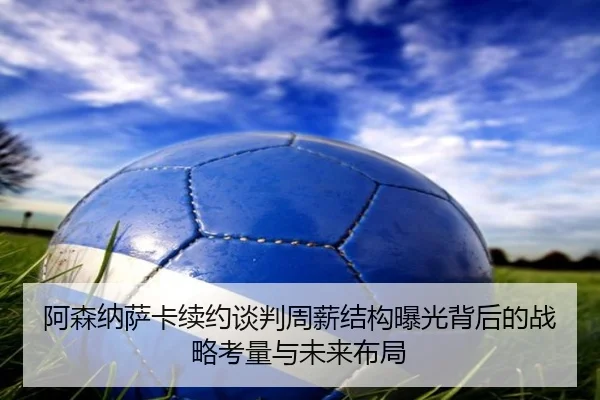 阿森纳萨卡续约谈判周薪结构曝光背后的战略考量与未来布局