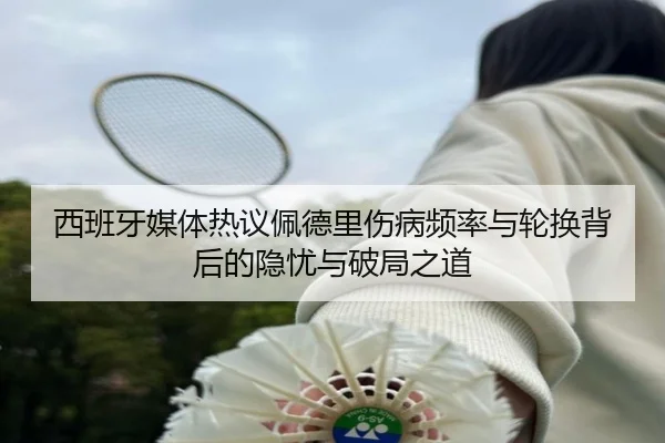 西班牙媒体热议佩德里伤病频率与轮换背后的隐忧与破局之道