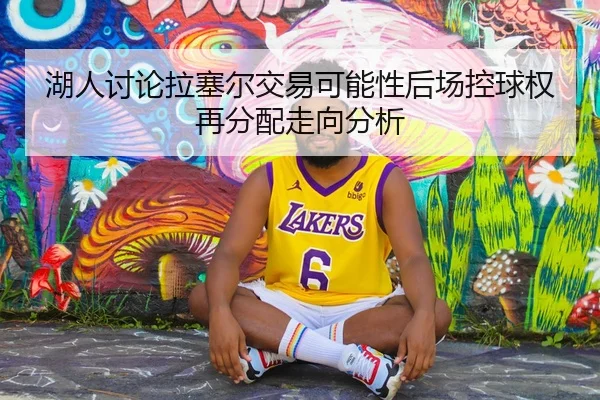 湖人讨论拉塞尔交易可能性后场控球权再分配走向分析