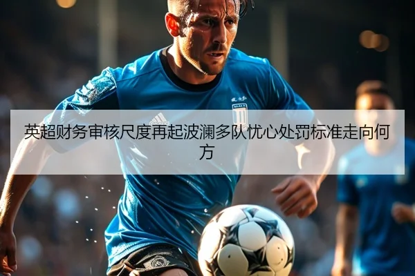 英超财务审核尺度再起波澜多队忧心处罚标准走向何方