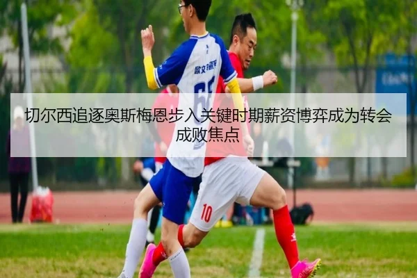 切尔西追逐奥斯梅恩步入关键时期薪资博弈成为转会成败焦点